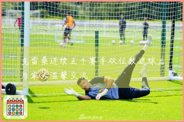 克雷桑连续五个赛季双位数进球后与家人温馨交流
